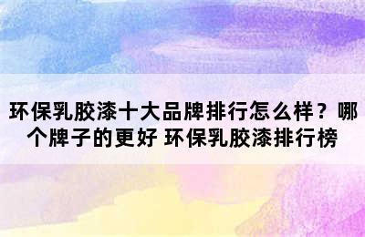 环保乳胶漆十大品牌排行怎么样？哪个牌子的更好 环保乳胶漆排行榜